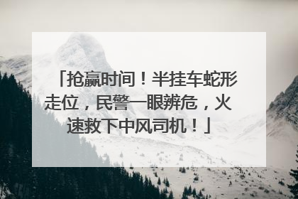 抢赢时间！半挂车蛇形走位，民警一眼辨危，火速救下中风司机！