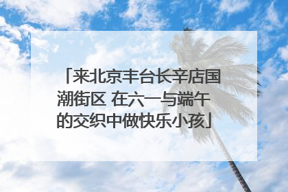 来北京丰台长辛店国潮街区 在六一与端午的交织中做快乐小孩