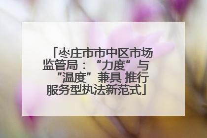 枣庄市市中区市场监管局：“力度”与“温度”兼具 推行服务型执法新范式