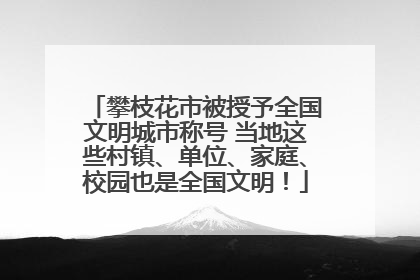 攀枝花市被授予全国文明城市称号 当地这些村镇、单位、家庭、校园也是全国文明！
