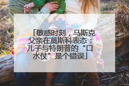 敏感时刻，马斯克父亲在莫斯科表态：儿子与特朗普的“口水仗”是个错误