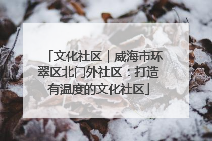 文化社区｜威海市环翠区北门外社区：打造有温度的文化社区