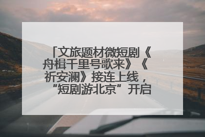 文旅题材微短剧《舟楫千里号歌来》《祈安澜》接连上线，“短剧游北京”开启大运河文化之旅