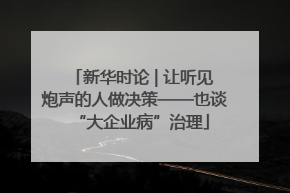 新华时论 | 让听见炮声的人做决策——也谈“大企业病”治理