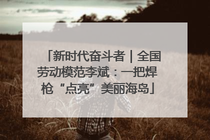 新时代奋斗者｜全国劳动模范李斌：一把焊枪“点亮”美丽海岛