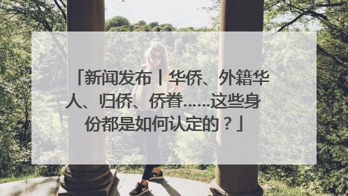 新闻发布丨华侨、外籍华人、归侨、侨眷……这些身份都是如何认定的？