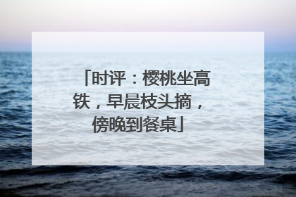 时评：樱桃坐高铁，早晨枝头摘，傍晚到餐桌