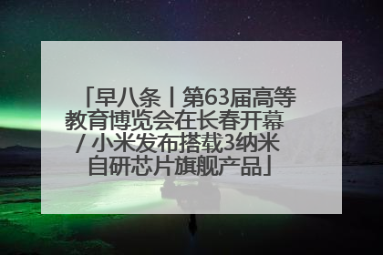 早八条丨第63届高等教育博览会在长春开幕 / 小米发布搭载3纳米自研芯片旗舰产品