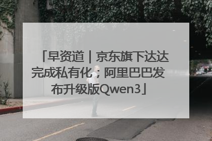 早资道｜京东旗下达达完成私有化；阿里巴巴发布升级版Qwen3