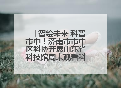 智绘未来 科普市中！济南市市中区科协开展山东省科技馆周末观看科普剧及体验活动