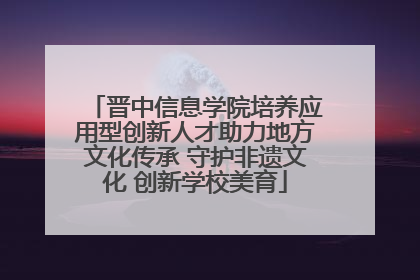 晋中信息学院培养应用型创新人才助力地方文化传承 守护非遗文化 创新学校美育