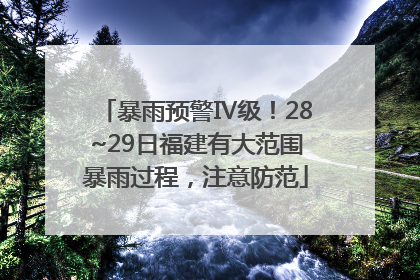 暴雨预警Ⅳ级！28~29日福建有大范围暴雨过程，注意防范