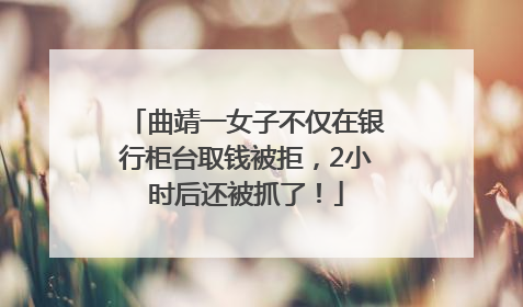 曲靖一女子不仅在银行柜台取钱被拒，2小时后还被抓了！
