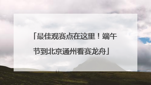 最佳观赛点在这里！端午节到北京通州看赛龙舟