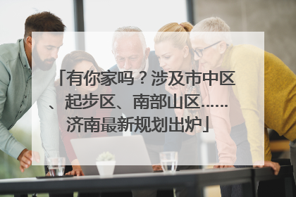 有你家吗？涉及市中区、起步区、南部山区……济南最新规划出炉