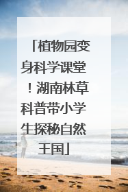 植物园变身科学课堂！湖南林草科普带小学生探秘自然王国