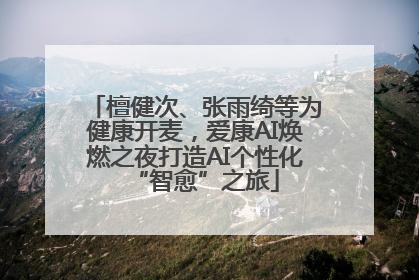檀健次、张雨绮等为健康开麦，爱康AI焕燃之夜打造AI个性化“智愈”之旅