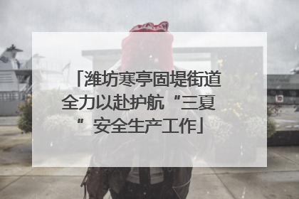 潍坊寒亭固堤街道全力以赴护航“三夏”安全生产工作