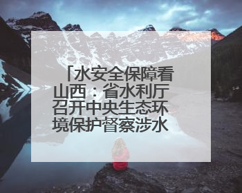 水安全保障看山西：省水利厅召开中央生态环境保护督察涉水问题边督边改工作推进会