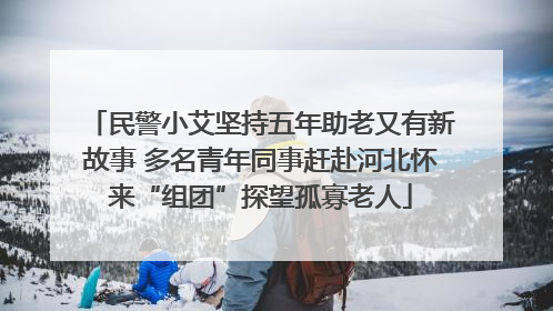 民警小艾坚持五年助老又有新故事 多名青年同事赶赴河北怀来“组团”探望孤寡老人