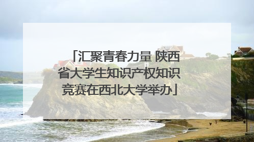 汇聚青春力量 陕西省大学生知识产权知识竞赛在西北大学举办