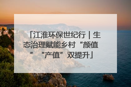 江淮环保世纪行｜生态治理赋能乡村“颜值”“产值”双提升