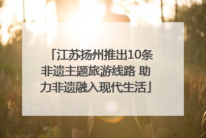 江苏扬州推出10条非遗主题旅游线路 助力非遗融入现代生活