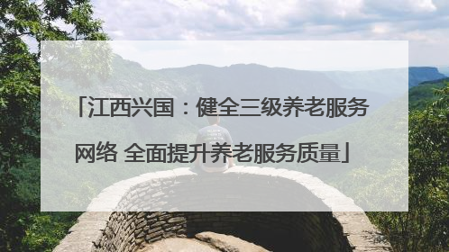 江西兴国：健全三级养老服务网络 全面提升养老服务质量