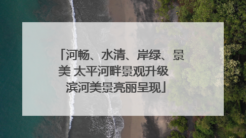 河畅、水清、岸绿、景美 太平河畔景观升级 滨河美景亮丽呈现