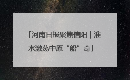 河南日报聚焦信阳｜淮水激荡中原“船”奇