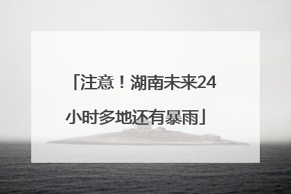 注意！湖南未来24小时多地还有暴雨