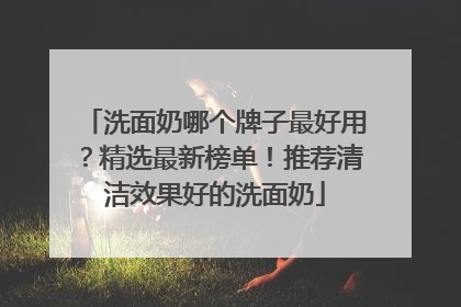 洗面奶哪个牌子最好用？精选最新榜单！推荐清洁效果好的洗面奶