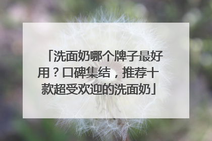 洗面奶哪个牌子最好用？口碑集结，推荐十款超受欢迎的洗面奶