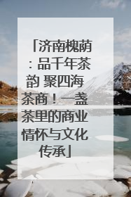 济南槐荫：品千年茶韵 聚四海茶商！一盏茶里的商业情怀与文化传承