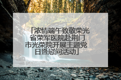 浓情端午致敬荣光 省荣军医院赴荆门市光荣院开展主题党日暨慰问活动