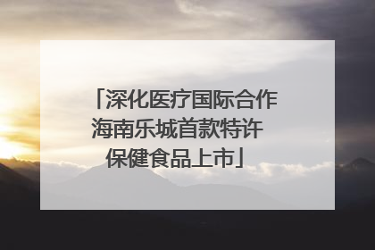 深化医疗国际合作 海南乐城首款特许保健食品上市