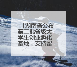 湖南省公布第二批省级大学生创业孵化基地，支持留湘来湘大学生创新创业