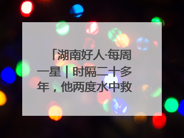 湖南好人·每周一星｜时隔二十多年，他两度水中救起同一人