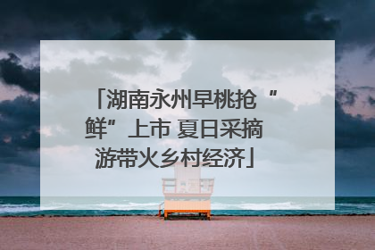 湖南永州早桃抢“鲜”上市 夏日采摘游带火乡村经济