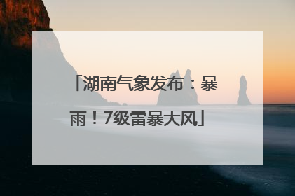 湖南气象发布：暴雨！7级雷暴大风