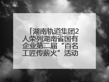 湖南轨道集团2人荣列湖南省国有企业第二届“百名工匠传薪火”活动“国企工匠”人才宣传名单