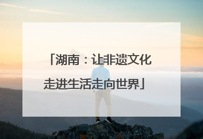 湖南：让非遗文化走进生活走向世界
