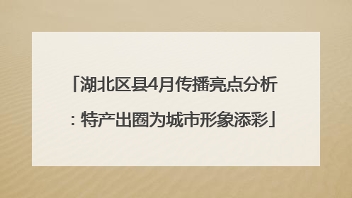 湖北区县4月传播亮点分析：特产出圈为城市形象添彩