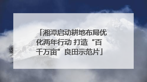 湘潭启动耕地布局优化两年行动 打造“百千万亩”良田示范片