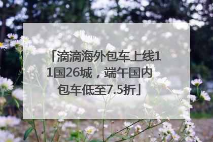 滴滴海外包车上线11国26城，端午国内包车低至7.5折