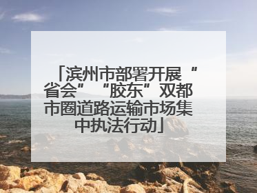 滨州市部署开展“省会”“胶东”双都市圈道路运输市场集中执法行动