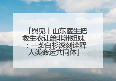 舆见丨山东医生把救生衣让给非洲姐妹：一袭白衫深刻诠释人类命运共同体