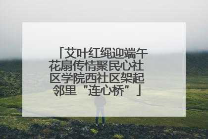 艾叶红绳迎端午花扇传情聚民心社区学院西社区架起邻里“连心桥”