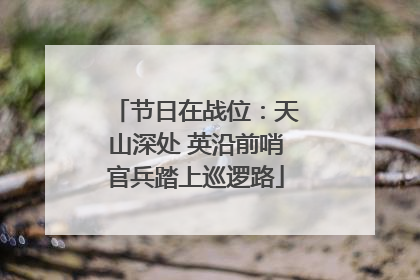 节日在战位：天山深处 英沿前哨官兵踏上巡逻路