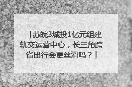 苏皖3城投1亿元组建轨交运营中心，长三角跨省出行会更丝滑吗？